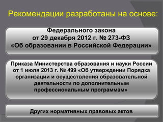 Рекомендации разработаны на основе:
Федерального закона
от 29 декабря 2012 г. № 273-ФЗ
«Об образовании в Российской Федерации»
Приказа Министерства образования и науки России
от 1 июля 2013 г. № 499 «Об утверждении Порядка
организации и осуществления образовательной
деятельности по дополнительным
профессиональным программам»
Других нормативных правовых актов
 