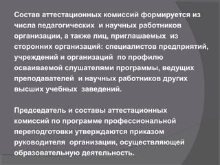 Состав аттестационных комиссий формируется из
числа педагогических и научных работников
организации, а также лиц, приглашаемых из
сторонних организаций: специалистов предприятий,
учреждений и организаций по профилю
осваиваемой слушателями программы, ведущих
преподавателей и научных работников других
высших учебных заведений.
Председатель и составы аттестационных
комиссий по программе профессиональной
переподготовки утверждаются приказом
руководителя организации, осуществляющей
образовательную деятельность.
 
