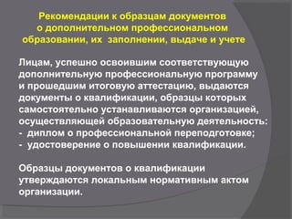 Рекомендации к образцам документов
о дополнительном профессиональном
образовании, их заполнении, выдаче и учете
Лицам, успешно освоившим соответствующую
дополнительную профессиональную программу
и прошедшим итоговую аттестацию, выдаются
документы о квалификации, образцы которых
самостоятельно устанавливаются организацией,
осуществляющей образовательную деятельность:
- диплом о профессиональной переподготовке;
- удостоверение о повышении квалификации.
Образцы документов о квалификации
утверждаются локальным нормативным актом
организации.
 