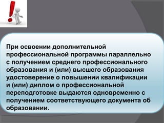 При освоении дополнительной
профессиональной программы параллельно
с получением среднего профессионального
образования и (или) высшего образования
удостоверение о повышении квалификации
и (или) диплом о профессиональной
переподготовке выдаются одновременно с
получением соответствующего документа об
образовании.
 