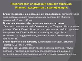 Предлагается следующий вариант образцов
бланков документов о квалификации:
Бланк удостоверения о повышении квалификации выполняется на
плотной бумаге в виде складывающихся половин без обложки
размером 210 мм x 150 мм;
Бланк диплома о профессиональной переподготовке:
Диплом состоит из твердой обложки и титула. Твердая обложка имеет
размер 210мм x 150 мм. Бланк титула представляет собой отдельный
лист размером 200 мм x 280 мм в развернутом виде. Титул
вставляется в твердую обложку, на сгибе которой вклеена упругая
планка-сутаж.
Бланк приложения к диплому выполняется на отдельном листе
размером 297 мм x 210 мм.
Цветовой фон удостоверения, твердой обложки диплома, титула
диплома и приложения к диплому определяется организацией,
осуществляющей образовательную деятельность, самостоятельно.
 