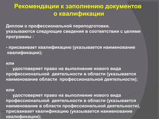 Рекомендации к заполнению документов
о квалификации
Диплом о профессиональной переподготовки.
указываются следующие сведения в соответствии с целями
программы :
- присваивает квалификацию (указывается наименование
квалификации);
или
- удостоверяет право на выполнение нового вида
профессиональной деятельности в области (указывается
наименование области профессиональной деятельности);
или
- удостоверяет право на выполнение нового вида
профессиональной деятельности в области (указывается
наименование в области профессиональной деятельности),
присваивает квалификацию (указывается наименование
квалификации);
 
