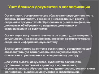 Учет бланков документов о квалификации
Организации, осуществляющие образовательную деятельность,
обязаны представлять сведения в «Федеральный реестр
сведений о документах об образовании и (или) квалификации,
документах об обучении» о выданных документах о
квалификации и их дубликатах.
Организации несут ответственность за полноту, достоверность,
актуальность и своевременность внесения соответствующих
сведений в информационную систему.
Бланки документов хранятся в организации, осуществляющей
образовательную деятельность, как документы строгой
отчетности и учитываются по специальному реестру.
Для учета выдачи документов, дубликатов документов,
дубликатов приложений к диплому в организациях,
осуществляющих образовательную деятельность, ведутся книги
регистрации выданных документов о квалификации.
 