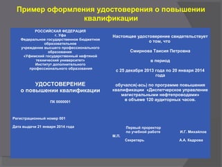 Пример оформления удостоверения о повышении
квалификации
РОССИЙСКАЯ ФЕДЕРАЦИЯ
г. Уфа
Федеральное государственное бюджетное
образовательное
учреждение высшего профессионального
образования
«Уфимский государственный нефтяной
технический университет»
Институт дополнительного
профессионального образования
УДОСТОВЕРЕНИЕ
о повышении квалификации
ПК 0000001
Регистрационный номер 001
Дата выдачи 21 января 2014 года
 
Настоящее удостоверение свидетельствует
о том, что
Смирнова Таисия Петровна
в период
с 25 декабря 2013 года по 20 января 2014
года
обучался(-ась) по программе повышения
квалификации «Диспетчерское управление
магистральными нефтепроводами»
в объеме 120 аудиторных часов.
Первый проректор
по учебной работе И.Г. Михайлов
М.П.
            Секретарь А.А. Кедрова
 
