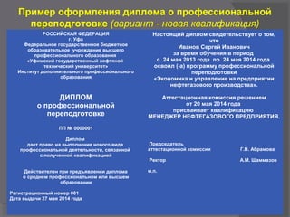 Пример оформления диплома о профессиональной
переподготовке (вариант - новая квалификация)
РОССИЙСКАЯ ФЕДЕРАЦИЯ
г. Уфа
Федеральное государственное бюджетное
образовательное учреждение высшего
профессионального образования
«Уфимский государственный нефтяной
технический университет»
Институт дополнительного профессионального
образования
ДИПЛОМ
о профессиональной
переподготовке
ПП № 0000001
Диплом
дает право на выполнение нового вида
профессиональной деятельности, связанной
с полученной квалификацией
Действителен при предъявлении диплома
о среднем профессиональном или высшем
образовании
Регистрационный номер 001
Дата выдачи 27 мая 2014 года
Настоящий диплом свидетельствует о том,
что
Иванов Сергей Иванович
за время обучения в период
с 24 мая 2013 года по 24 мая 2014 года
освоил (-а) программу профессиональной
переподготовки
«Экономика и управление на предприятии
нефтегазового производства».
Аттестационная комиссия решением
от 20 мая 2014 года
присваивает квалификацию
МЕНЕДЖЕР НЕФТЕГАЗОВОГО ПРЕДПРИЯТИЯ.
Председатель
аттестационной комиссии Г.В. Абрамова
Ректор А.М. Шаммазов
м.п.
 