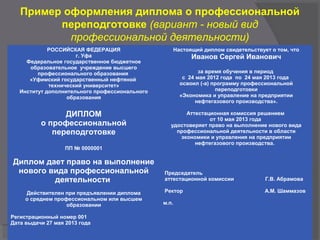 Пример оформления диплома о профессиональной
переподготовке (вариант - новый вид
профессиональной деятельности)
РОССИЙСКАЯ ФЕДЕРАЦИЯ
г. Уфа
Федеральное государственное бюджетное
образовательное учреждение высшего
профессионального образования
«Уфимский государственный нефтяной
технический университет»
Институт дополнительного профессионального
образования
ДИПЛОМ
о профессиональной
переподготовке
ПП № 0000001
Диплом дает право на выполнение
нового вида профессиональной
деятельности
Действителен при предъявлении диплома
о среднем профессиональном или высшем
образовании
Регистрационный номер 001
Дата выдачи 27 мая 2013 года
Настоящий диплом свидетельствует о том, что
Иванов Сергей Иванович
за время обучения в период
с 24 мая 2012 года по 24 мая 2013 года
освоил (-а) программу профессиональной
переподготовки
«Экономика и управление на предприятии
нефтегазового производства».
Аттестационная комиссия решением
от 10 мая 2013 года
удостоверяет право на выполнение нового вида
профессиональной деятельности в области
экономики и управления на предприятии
нефтегазового производства.
Председатель
аттестационной комиссии Г.В. Абрамова
Ректор А.М. Шаммазов
м.п.
 