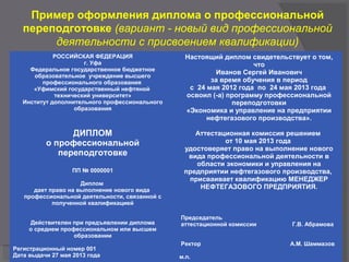 Пример оформления диплома о профессиональной
переподготовке (вариант - новый вид профессиональной
деятельности с присвоением квалификации)
РОССИЙСКАЯ ФЕДЕРАЦИЯ
г. Уфа
Федеральное государственное бюджетное
образовательное учреждение высшего
профессионального образования
«Уфимский государственный нефтяной
технический университет»
Институт дополнительного профессионального
образования
ДИПЛОМ
о профессиональной
переподготовке
ПП № 0000001
Диплом
дает право на выполнение нового вида
профессиональной деятельности, связанной с
полученной квалификацией
Действителен при предъявлении диплома
о среднем профессиональном или высшем
образовании
Регистрационный номер 001
Дата выдачи 27 мая 2013 года
Настоящий диплом свидетельствует о том,
что
Иванов Сергей Иванович
за время обучения в период
с 24 мая 2012 года по 24 мая 2013 года
освоил (-а) программу профессиональной
переподготовки
«Экономика и управление на предприятии
нефтегазового производства».
Аттестационная комиссия решением
от 10 мая 2013 года
удостоверяет право на выполнение нового
вида профессиональной деятельности в
области экономики и управления на
предприятии нефтегазового производства,
присваивает квалификацию МЕНЕДЖЕР
НЕФТЕГАЗОВОГО ПРЕДПРИЯТИЯ.
Председатель
аттестационной комиссии Г.В. Абрамова
Ректор А.М. Шаммазов
м.п.
 