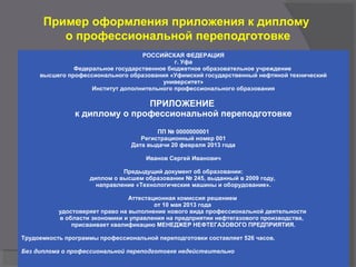 Пример оформления приложения к диплому
о профессиональной переподготовке
РОССИЙСКАЯ ФЕДЕРАЦИЯ
г. Уфа
Федеральное государственное бюджетное образовательное учреждение
высшего профессионального образования «Уфимский государственный нефтяной технический
университет»
Институт дополнительного профессионального образования
ПРИЛОЖЕНИЕ
к диплому о профессиональной переподготовке
ПП № 0000000001
Регистрационный номер 001
Дата выдачи 20 февраля 2013 года
Иванов Сергей Иванович
Предыдущий документ об образовании:
диплом о высшем образовании № 245, выданный в 2009 году,
направление «Технологические машины и оборудование».
Аттестационная комиссия решением
от 10 мая 2013 года
удостоверяет право на выполнение нового вида профессиональной деятельности
в области экономики и управления на предприятии нефтегазового производства,
присваивает квалификацию МЕНЕДЖЕР НЕФТЕГАЗОВОГО ПРЕДПРИЯТИЯ.
Трудоемкость программы профессиональной переподготовки составляет 526 часов.
Без диплома о профессиональной переподготовке недействительно
 