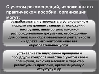 С учетом рекомендаций, изложенных в
практическом пособии, организации
могут:
разрабатывать и утверждать в установленном
порядке внутренние стандарты, положения,
инструкции, иные организационно-
распорядительные документы, необходимые
для организации образовательной деятельности
и надлежащего контроля качества
образовательных услуг;
устанавливать внутренние принципы и
процедуры контроля качества с учетом своей
специфики, включая масштаб и характер
реализуемых программ, организационную
структуру и др.
 