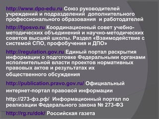 http://www.dpo-edu.ru Союз руководителей
учреждений и подразделений дополнительного
профессионального образования и работодателей
http://fgosvo.ru Координационный совет учебно-
методических объединений и научно-методических
советов высшей школы. Раздел «Взаимодействие с
системой СПО, профобучения и ДПО»
http://regulation.gov.ru Единый портал раскрытия
информации о подготовке Федеральными органами
исполнительной власти проектов нормативных
правовых актов и результатах их
общественного обсуждения
http://publication.pravo.gov.ru/ Официальный
интернет-портал правовой информации
http://273-фз.рф/ Информационный портал по
реализации Федерального закона № 273-ФЗ
http://rg.ru/dok/ Российская газета
 