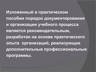 Изложенный в практическом
пособии порядок документирования
и организации учебного процесса
является рекомендательным,
разработан на основе практического
опыта организаций, реализующих
дополнительные профессиональные
программы.
 