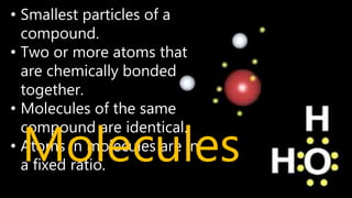 • Smallest particles of a
compound.
• Two or more atoms that
are chemically bonded
together.
• Molecules of the same
compound are identical.
• Atoms in molecules are in
a fixed ratio.
Molecules
 