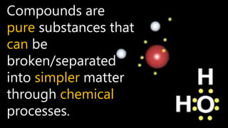 Compounds are
pure substances that
can be
broken/separated
into simpler matter
through chemical
processes.
 