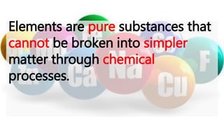 Elements are pure substances that
cannot be broken into simpler
matter through chemical
processes.
 