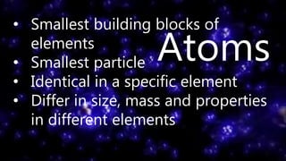 • Smallest building blocks of
elements
• Smallest particle
• Identical in a specific element
• Differ in size, mass and properties
in different elements
Atoms
 