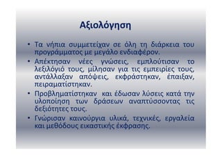 Αξιολόγηση
• Τα νήπια συμμετείχαν σε όλη τη διάρκεια του
προγράμματος με μεγάλο ενδιαφέρον.
• Απέκτησαν νέες γνώσεις, εμπλούτισαν το
λεξιλόγιό τους, μίλησαν για τις εμπειρίες τους,
αντάλλαξαν απόψεις, εκφράστηκαν, έπαιξαν,
πειραματίστηκαν.
• Προβληματίστηκαν και έδωσαν λύσεις κατά την
υλοποίηση των δράσεων αναπτύσσοντας τις
δεξιότητες τους.
• Γνώρισαν καινούργια υλικά, τεχνικές, εργαλεία
και μεθόδους εικαστικής έκφρασης.
 