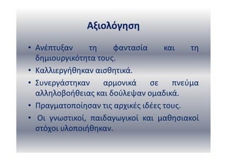 Αξιολόγηση
• Ανέπτυξαν τη φαντασία και τη
δημιουργικότητα τους.
• Καλλιεργήθηκαν αισθητικά.
• Συνεργάστηκαν αρμονικά σε πνεύμα
αλληλοβοήθειας και δούλεψαν ομαδικά.
• Πραγματοποίησαν τις αρχικές ιδέες τους.
• Οι γνωστικοί, παιδαγωγικοί και μαθησιακοί
στόχοι υλοποιήθηκαν.
 
