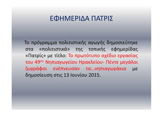 ΕΦΗΜΕΡΙΔΑ ΠΑΤΡΙΣ
Το πρόγραμμα πολιτιστικής αγωγής δημοσιεύτηκε
στα «πολιτιστικά» της τοπικής εφημερίδας
«Πατρίς» με τίτλο: Το πρωτότυπο σχέδιο εργασίας
του 49ου Νηπιαγωγείου Ηρακλείου- Πέντε μεγάλοι
ζωγράφοι ενέπνευσαν τα…νηπιαγωγάκια με
δημοσίευση στις 13 Ιουνίου 2015.
 