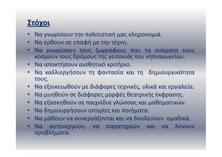 Στόχοι
• Να γνωρίσουν την πολιτιστική μας κληρονομιά.
• Να έρθουν σε επαφή με την τέχνη.
• Να γνωρίσουν τους ζωγράφους που τα ονόματα τους
κοσμούν τους δρόμους της γειτονιάς του νηπιαγωγείου.
• Να αποκτήσουν αισθητικό κριτήριο.
• Να καλλιεργήσουν τη φαντασία και τη δημιουργικότητα
τους.
• Να εξοικειωθούν με διάφορες τεχνικές, υλικά και εργαλεία.
• Να μυηθούν σε διάφορες μορφές θεατρικής έκφρασης.
• Να εξασκηθούν σε παιχνίδια γλώσσας και μαθηματικών.
• Να δημιουργήσουν ιστορίες και ποιήματα.
• Να μάθουν να συνεργάζονται και να δουλεύουν ομαδικά.
• Να αυτενεργούν, να παρατηρούν και να λύνουν
προβλήματα.
 