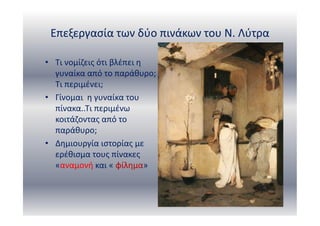 Επεξεργασία των δύο πινάκων του Ν. Λύτρα
• Τι νομίζεις ότι βλέπει η
γυναίκα από το παράθυρο;
Τι περιμένει;
• Γίνομαι η γυναίκα του
πίνακα..Τι περιμένω
κοιτάζοντας από το
παράθυρο;
• Δημιουργία ιστορίας με
ερέθισμα τους πίνακες
«αναμονή και « φίλημα»
 