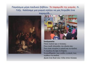 Παγκόσμια μέρα παιδικού βιβλίου :Το παραμύθι της γιαγιάς- Ν.
Γύζη. Καλέσαμε μια γιαγιά νηπίου να μας διηγηθεί ένα
παραμύθι….
Επεξεργασία:
Πόσα παιδιά έχει ο πίνακας;
Ποιο παιδί πλησιάζει την ηλικία σας;
Πως είναι ντυμένη η γιαγιά και τα παιδιά;
Τι νομίζεις ότι έχει το δοχείο;
Συναισθήματα: πως νιώθει η γιαγιά, πως
νιώθουν τα παιδιά;
Δώσε ένα δικό σου τίτλο στον πίνακα
 