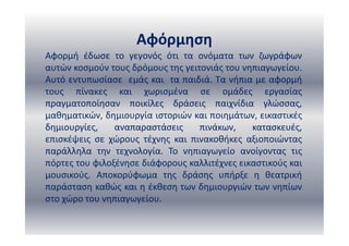 Αφόρμηση
Αφορμή έδωσε το γεγονός ότι τα ονόματα των ζωγράφων
αυτών κοσμούν τους δρόμους της γειτονιάς του νηπιαγωγείου.
Αυτό εντυπωσίασε εμάς και τα παιδιά. Τα νήπια με αφορμή
τους πίνακες και χωρισμένα σε ομάδες εργασίας
πραγματοποίησαν ποικίλες δράσεις παιχνίδια γλώσσας,
μαθηματικών, δημιουργία ιστοριών και ποιημάτων, εικαστικές
δημιουργίες, αναπαραστάσεις πινάκων, κατασκευές,
επισκέψεις σε χώρους τέχνης και πινακοθήκες αξιοποιώντας
παράλληλα την τεχνολογία. Το νηπιαγωγείο ανοίγοντας τις
πόρτες του φιλοξένησε διάφορους καλλιτέχνες εικαστικούς και
μουσικούς. Αποκορύφωμα της δράσης υπήρξε η θεατρική
παράσταση καθώς και η έκθεση των δημιουργιών των νηπίων
στο χώρο του νηπιαγωγείου.
 