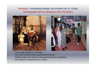 Απόκριες- Αναπαραστήσαμε τον πίνακα του Ν. Λύτρα
«επιστροφή από το πανηγύρι στην Πεντέλη»
Ποια εποχή φτιάχτηκε ο πίνακας;
Ποιο από τα παιδιά είναι μεγαλύτερο σε ηλικία;
Υπάρχουν ζώα στον πίνακα; Γιατί χρησιμοποιούν το γαϊδούρι;
Πώς νιώθουν τα πρόσωπα του πίνακα;
 