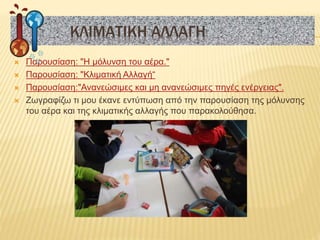  Παρουσίαση: "Η μόλυνση του αέρα."
 Παρουσίαση: "Κλιματική Αλλαγή“
 Παρουσίαση:"Ανανεώσιμες και μη ανανεώσιμες πηγές ενέργειας".
 Ζωγραφίζω τι μου έκανε εντύπωση από την παρουσίαση της μόλυνσης
του αέρα και της κλιματικής αλλαγής που παρακολούθησα.
ΚΛΙΜΑΤΙΚΗ ΑΛΛΑΓΗ
 