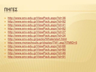 ΠΗΓΕΣ
 http://www.env-edu.gr/ViewPack.aspx?id=36
 http://www.env-edu.gr/ViewPack.aspx?id=92
 http://www.env-edu.gr/ViewPack.aspx?id=41
 http://www.env-edu.gr/ViewPack.aspx?id=82
 http://www.env-edu.gr/ViewPack.aspx?id=27
 http://www.env-edu.gr/ViewPack.aspx?id=24
 http://www.env-edu.gr/packs/Whale/start.html
 http://www.monachoulis.gr/displayITM1.asp?ITMID=5
 http://www.env-edu.gr/ViewPack.aspx?id=68
 http://www.env-edu.gr/ViewPack.aspx?id=90
 http://www.env-edu.gr/ViewPack.aspx?id=46
 http://www.env-edu.gr/ViewPack.aspx?id=91
 