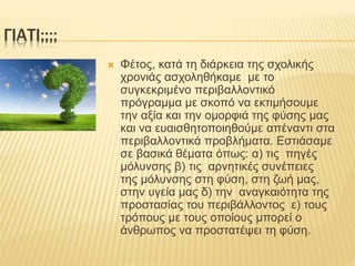 ΓΙΑΤΙ;;;;
 Φέτος, κατά τη διάρκεια της σχολικής
χρονιάς ασχοληθήκαμε με το
συγκεκριμένο περιβαλλοντικό
πρόγραμμα με σκοπό να εκτιμήσουμε
την αξία και την ομορφιά της φύσης μας
και να ευαισθητοποιηθούμε απέναντι στα
περιβαλλοντικά προβλήματα. Εστιάσαμε
σε βασικά θέματα όπως: α) τις πηγές
μόλυνσης β) τις αρνητικές συνέπειες
της μόλυνσης στη φύση, στη ζωή μας,
στην υγεία μας δ) την αναγκαιότητα της
προστασίας του περιβάλλοντος ε) τους
τρόπους με τους οποίους μπορεί ο
άνθρωπος να προστατέψει τη φύση.
 