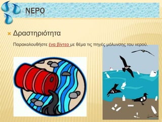  Δραστηριότητα
Παρακολουθήστε ένα βίντεο με θέμα τις πηγές μόλυνσης του νερού.
NΕΡΟNΕΡΟ
 