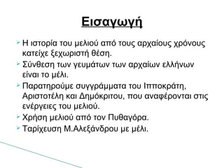  Η ιστορία του μελιού από τους αρχαίους χρόνους
κατείχε ξεχωριστή θέση.
 Σύνθεση των γευμάτων των αρχαίων ελλήνων
είναι το μέλι.
 Παρατηρούμε συγγράμματα του Ιπποκράτη,
Αριστοτέλη και Δημόκριτου, που αναφέρονται στις
ενέργειες του μελιού.
 Χρήση μελιού από τον Πυθαγόρα.
 Ταρίχευση Μ.Αλεξάνδρου με μέλι.
Εισαγωγή
 