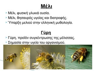  Μέλι, φυσική γλυκιά ουσία.
 Μέλι, θησαυρός υγείας και διατροφής.
 Ύπαρξη μελιού στην ελληνική μυθολογία.
Γύρη
 Γύρη, προϊόν συγκέντρωσης της μέλισσας.
 Σημασία στην υγεία του οργανισμού.
Μέλι
 