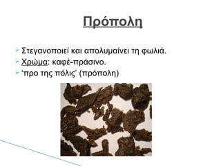 Στεγανοποιεί και απολυμαίνει τη φωλιά.
 Χρώμα: καφέ-πράσινο.
 ‘προ της πόλις’ (πρόπολη)
Πρόπολη
 