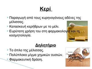  Παραγωγή από τους κυρηνογόνους αδένες της
μέλισσας.
 Κατασκευή κερήθρων με το μέλι.
 Ευρύτατη χρήση του στη φαρμακολογία και τη
κοσμητολογία.
Δηλητήριο
 Το όπλο της μέλισσας.
 Πολύπλοκο μίγμα χημικών ουσιών.
 Φαρμακευτική δράση.
Κερί
 