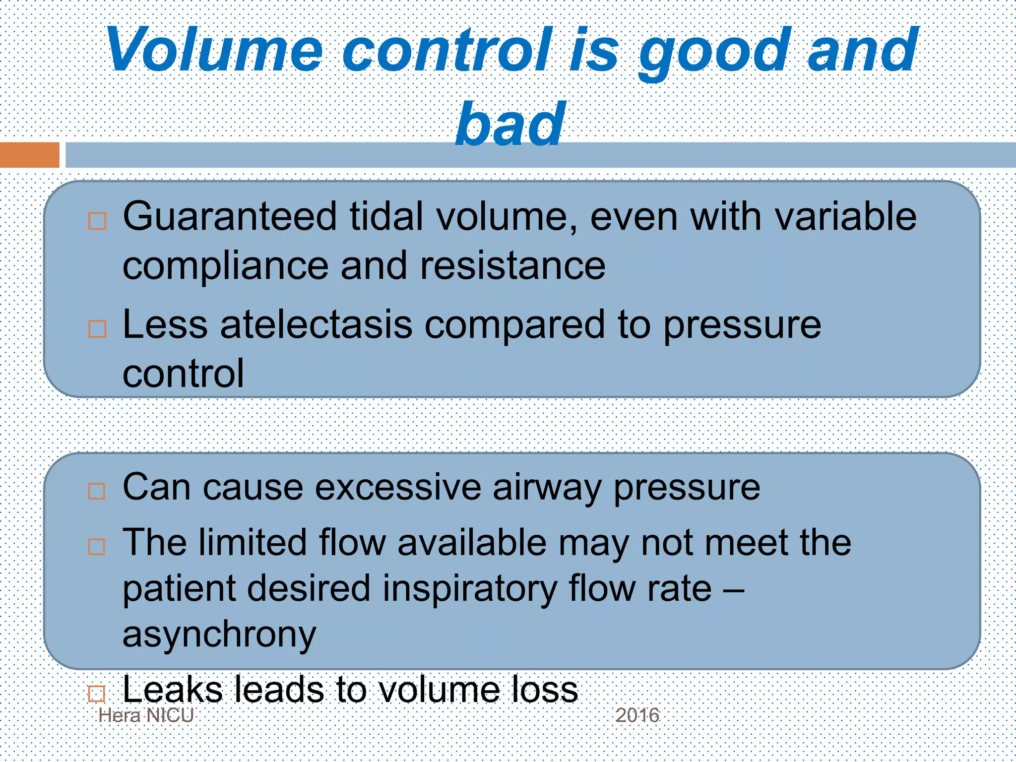 Volume control is good and
bad
 Guaranteed tidal volume, even with variable
compliance and resistance
 Less atelectasis compared to pressure
control
 Can cause excessive airway pressure
 The limited flow available may not meet the
patient desired inspiratory flow rate –
asynchrony
 Leaks leads to volume loss
Hera NICU 2016
 