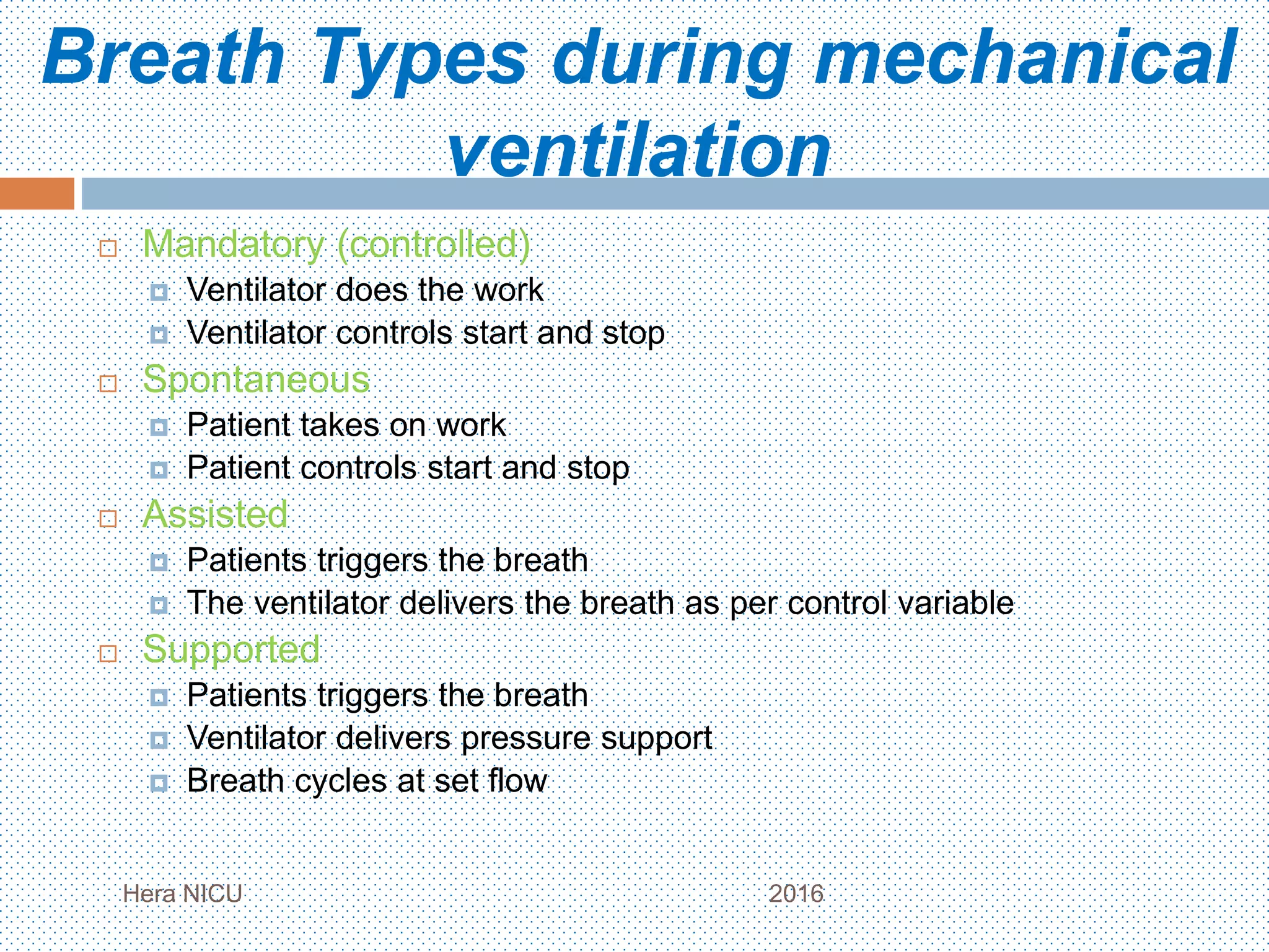 Breath Types during mechanical
ventilation
 Mandatory (controlled)
 Ventilator does the work
 Ventilator controls start and stop
 Spontaneous
 Patient takes on work
 Patient controls start and stop
 Assisted
 Patients triggers the breath
 The ventilator delivers the breath as per control variable
 Supported
 Patients triggers the breath
 Ventilator delivers pressure support
 Breath cycles at set flow
Hera NICU 2016
 