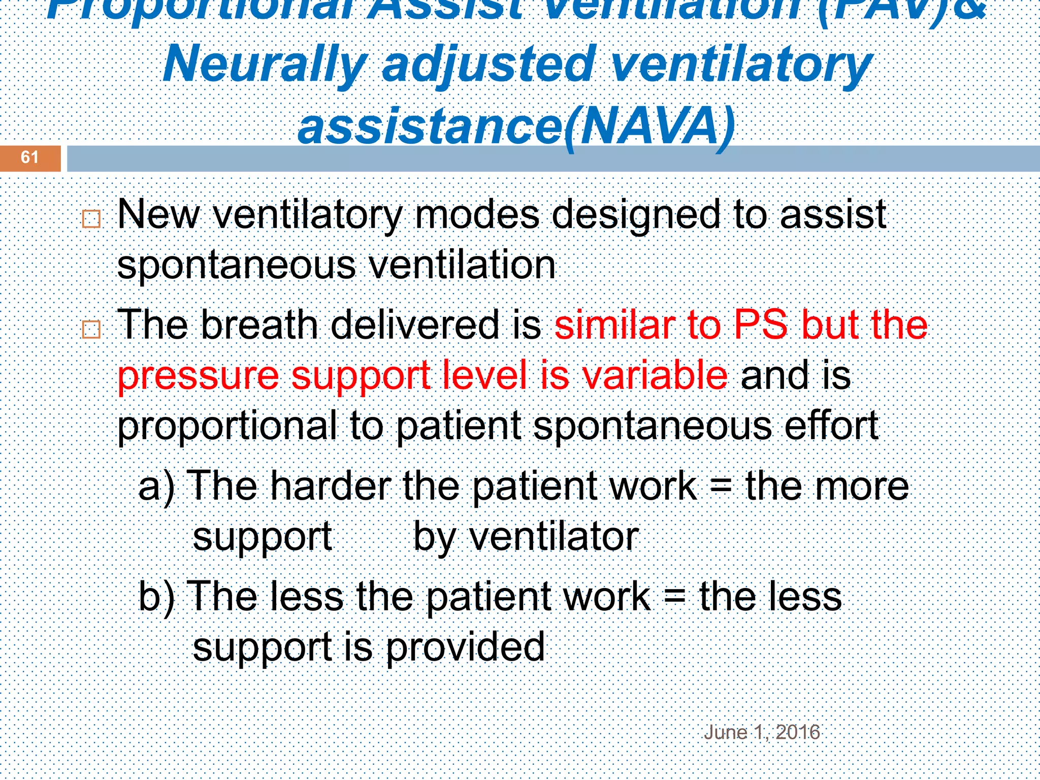 Proportional Assist Ventilation (PAV)&
Neurally adjusted ventilatory
assistance(NAVA)
June 1, 2016
61
 New ventilatory modes designed to assist
spontaneous ventilation
 The breath delivered is similar to PS but the
pressure support level is variable and is
proportional to patient spontaneous effort
a) The harder the patient work = the more
support by ventilator
b) The less the patient work = the less
support is provided
 