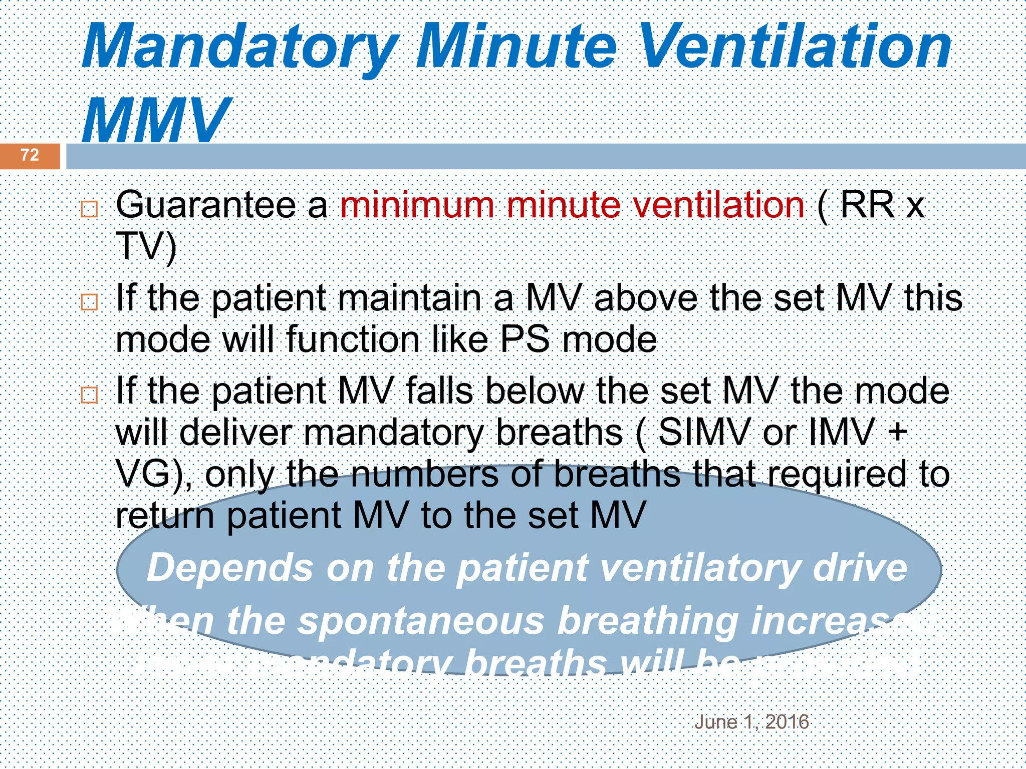 Mandatory Minute Ventilation
MMV
June 1, 2016
72
 Guarantee a minimum minute ventilation ( RR x
TV)
 If the patient maintain a MV above the set MV this
mode will function like PS mode
 If the patient MV falls below the set MV the mode
will deliver mandatory breaths ( SIMV or IMV +
VG), only the numbers of breaths that required to
return patient MV to the set MV
Depends on the patient ventilatory drive
When the spontaneous breathing increased,
fewer mandatory breaths will be provided
 