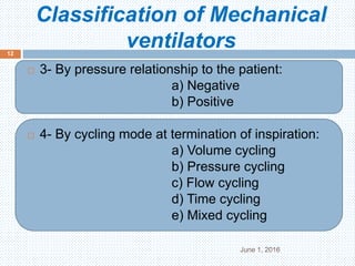 Classification of Mechanical
ventilators
June 1, 2016
12
 3- By pressure relationship to the patient:
a) Negative
b) Positive
 4- By cycling mode at termination of inspiration:
a) Volume cycling
b) Pressure cycling
c) Flow cycling
d) Time cycling
e) Mixed cycling
 