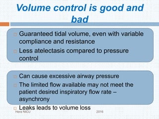 Volume control is good and
bad
 Guaranteed tidal volume, even with variable
compliance and resistance
 Less atelectasis compared to pressure
control
 Can cause excessive airway pressure
 The limited flow available may not meet the
patient desired inspiratory flow rate –
asynchrony
 Leaks leads to volume loss
Hera NICU 2016
 
