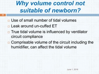 Why volume control not
suitable of newborn?
June 1, 2016
26
 Use of small number of tidal volumes
 Leak around un-cuffed ET
 True tidal volume is influenced by ventilator
circuit compliance
 Comprisable volume of the circuit including the
humidifier, can affect the tidal volume
 