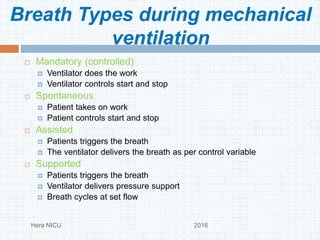 Breath Types during mechanical
ventilation
 Mandatory (controlled)
 Ventilator does the work
 Ventilator controls start and stop
 Spontaneous
 Patient takes on work
 Patient controls start and stop
 Assisted
 Patients triggers the breath
 The ventilator delivers the breath as per control variable
 Supported
 Patients triggers the breath
 Ventilator delivers pressure support
 Breath cycles at set flow
Hera NICU 2016
 