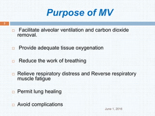 Purpose of MV
June 1, 2016
3
 Facilitate alveolar ventilation and carbon dioxide
removal.
 Provide adequate tissue oxygenation
 Reduce the work of breathing
 Relieve respiratory distress and Reverse respiratory
muscle fatigue
 Permit lung healing
 Avoid complications
 
