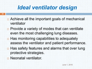 Ideal ventilator design
June 1, 2016
30
 Achieve all the important goals of mechanical
ventilator
 Provide a variety of modes that can ventilate
even the most challenging lung diseases.
 Has monitoring capabilities to adequately
assess the ventilator and patient performance.
 Has safety features and alarms that over lung
protective strategies.
 Neonatal ventilator.
 