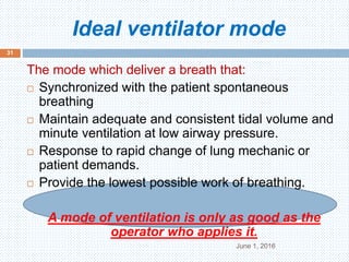 Ideal ventilator mode
June 1, 2016
31
The mode which deliver a breath that:
 Synchronized with the patient spontaneous
breathing
 Maintain adequate and consistent tidal volume and
minute ventilation at low airway pressure.
 Response to rapid change of lung mechanic or
patient demands.
 Provide the lowest possible work of breathing.
A mode of ventilation is only as good as the
operator who applies it.
 