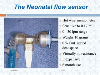 The Neonatal flow sensor
Hera NICU 2016
 Hot wire anemometer
 Sensitive to 0.17 mL
 0 - 30 lpm range
 Weighs 10 grams
 0.5-1 mL added
deadspace
 Virtually no resistance
 Inexpensive
 6 month use
 