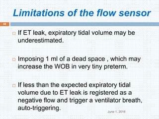 Limitations of the flow sensor
June 1, 2016
48
 If ET leak, expiratory tidal volume may be
underestimated.
 Imposing 1 ml of a dead space , which may
increase the WOB in very tiny preterm.
 If less than the expected expiratory tidal
volume due to ET leak is registered as a
negative flow and trigger a ventilator breath,
auto-triggering.
 
