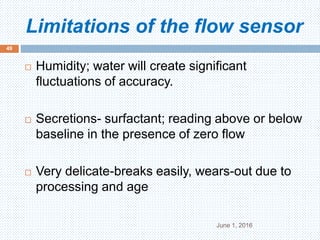 Limitations of the flow sensor
June 1, 2016
49
 Humidity; water will create significant
fluctuations of accuracy.
 Secretions- surfactant; reading above or below
baseline in the presence of zero flow
 Very delicate-breaks easily, wears-out due to
processing and age
 