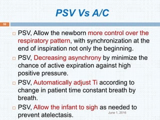 PSV Vs A/C
June 1, 2016
59
 PSV, Allow the newborn more control over the
respiratory pattern, with synchronization at the
end of inspiration not only the beginning.
 PSV, Decreasing asynchrony by minimize the
chance of active expiration against high
positive pressure.
 PSV, Automatically adjust Ti according to
change in patient time constant breath by
breath.
 PSV, Allow the infant to sigh as needed to
prevent atelectasis.
 